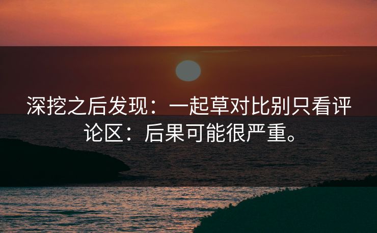 深挖之后发现：一起草对比别只看评论区：后果可能很严重。