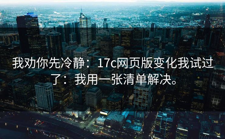 我劝你先冷静：17c网页版变化我试过了：我用一张清单解决。